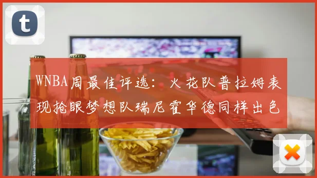 WNBA周最佳评选：火花队普拉姆表现抢眼梦想队瑞尼霍华德同样出色