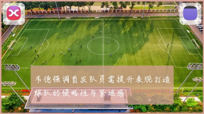 韦德强调首发队员需提升表现打造球队的侵略性与紧迫感