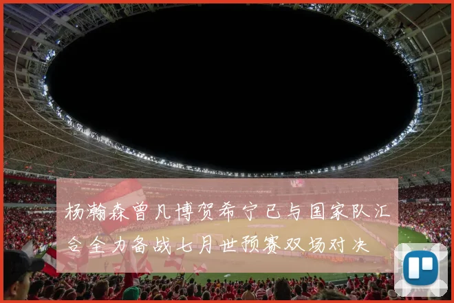 杨瀚森曾凡博贺希宁已与国家队汇合全力备战七月世预赛双场对决