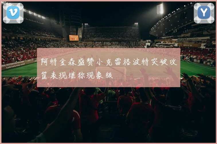 阿特金森盛赞小克雷格波特突破攻筐表现堪称现象级