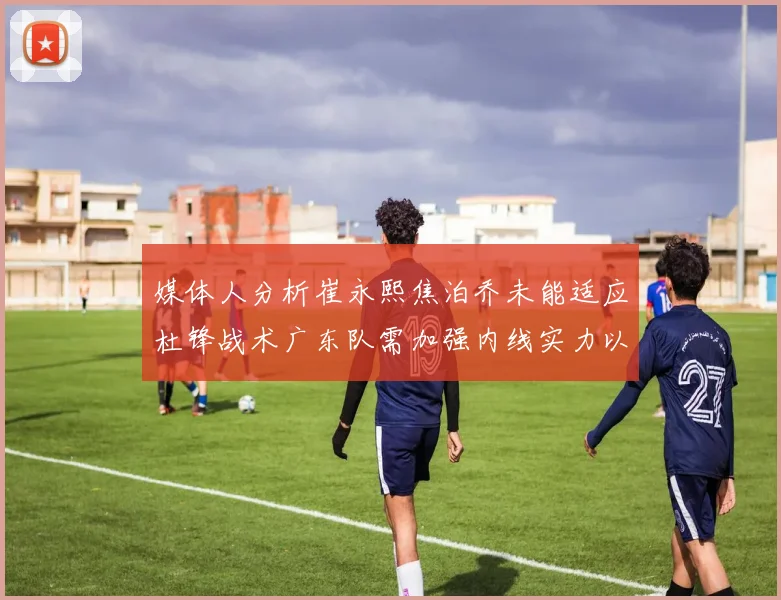 媒体人分析崔永熙焦泊乔未能适应杜锋战术广东队需加强内线实力以提升竞争力