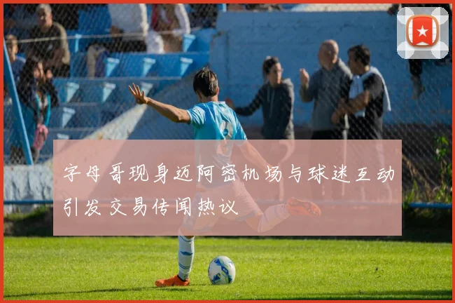 字母哥现身迈阿密机场与球迷互动引发交易传闻热议