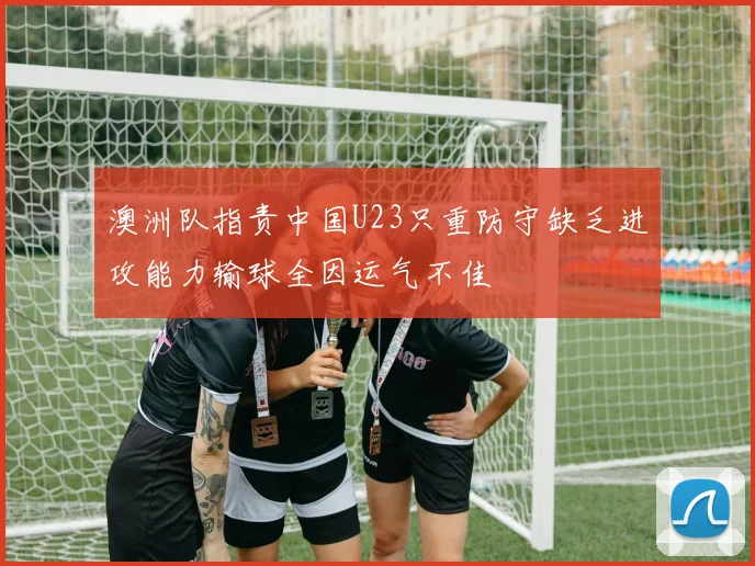 澳洲队指责中国U23只重防守缺乏进攻能力输球全因运气不佳