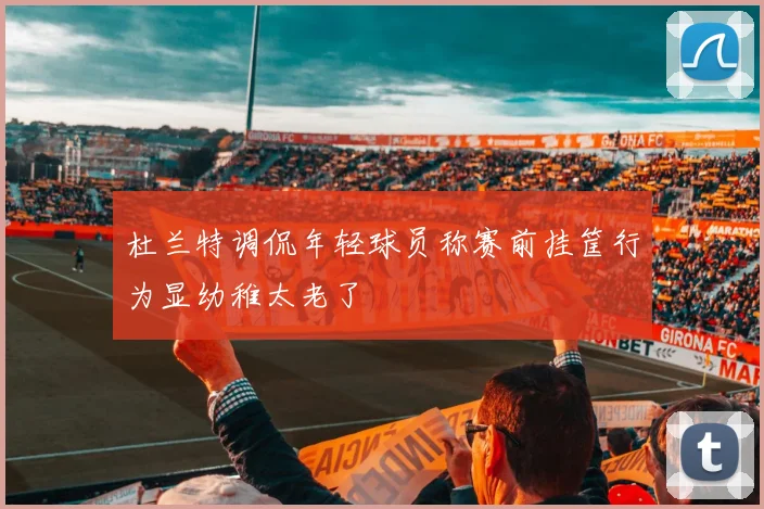 杜兰特调侃年轻球员称赛前挂筐行为显幼稚太老了