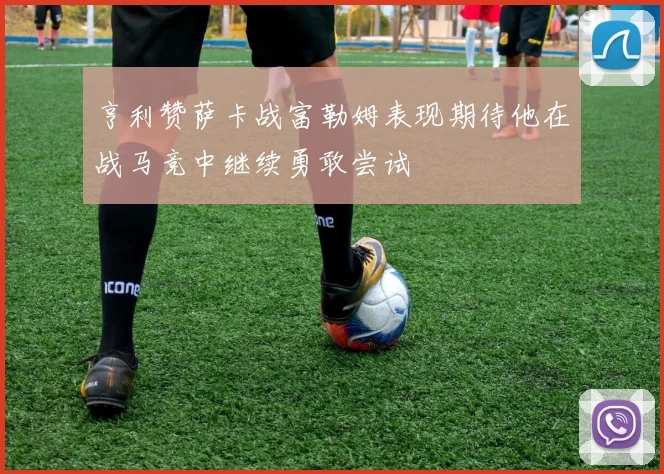 亨利赞萨卡战富勒姆表现期待他在战马竞中继续勇敢尝试